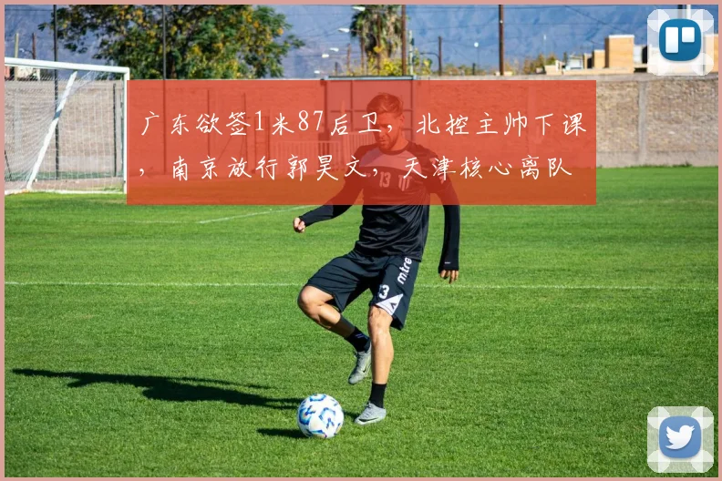 广东欲签1米87后卫，北控主帅下课，南京放行郭昊文，天津核心离队