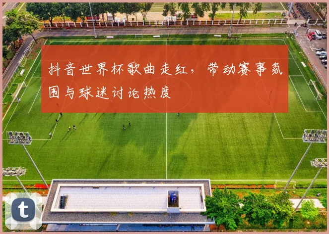 抖音世界杯歌曲走红，带动赛事氛围与球迷讨论热度