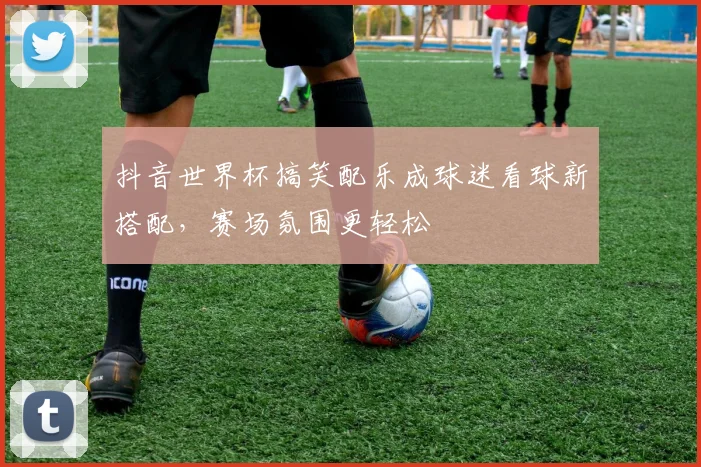 抖音世界杯搞笑配乐成球迷看球新搭配，赛场氛围更轻松