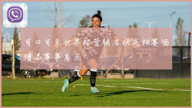 可口可乐世界杯营销活动亮相赛场增添赛事看点