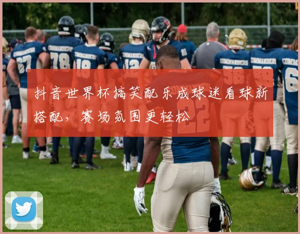 抖音世界杯搞笑配乐成球迷看球新搭配，赛场氛围更轻松