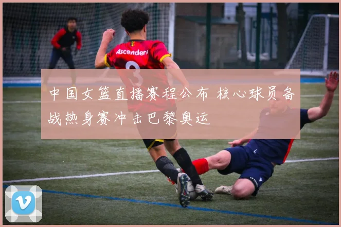 中国女篮直播赛程公布 核心球员备战热身赛冲击巴黎奥运