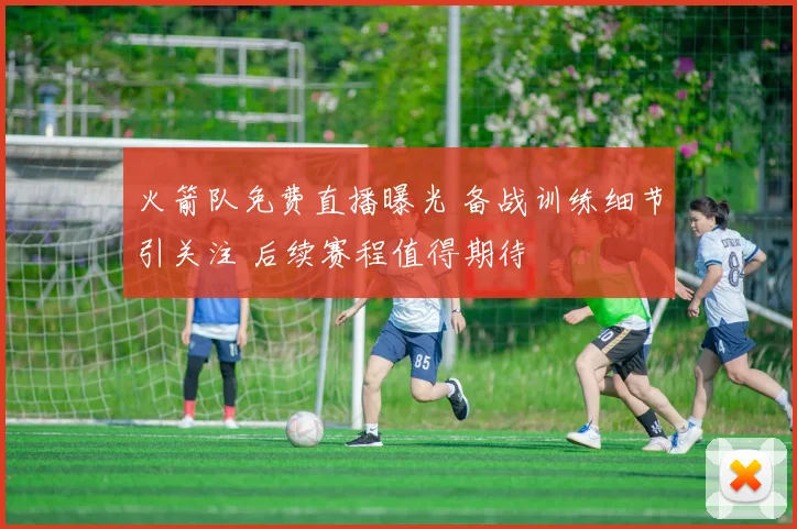 火箭队免费直播曝光 备战训练细节引关注 后续赛程值得期待