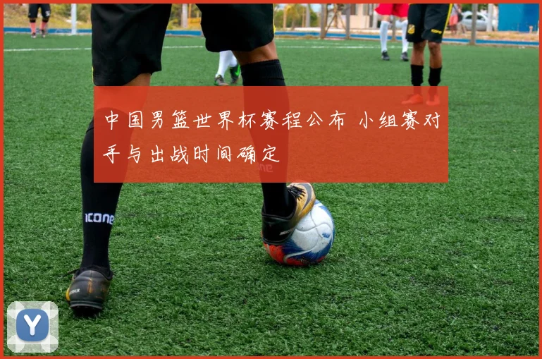 中国男篮世界杯赛程公布 小组赛对手与出战时间确定