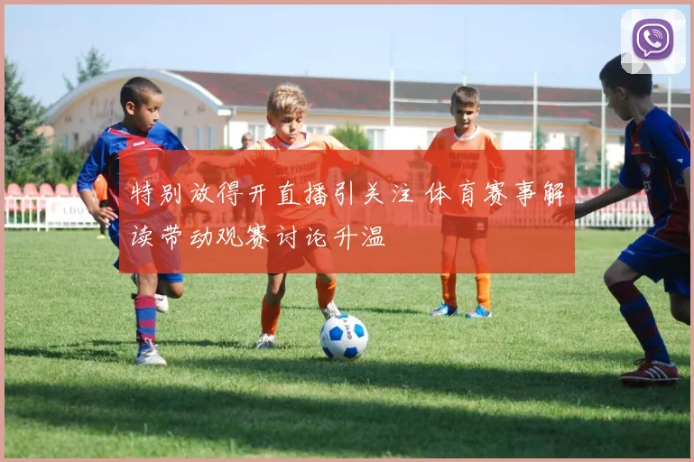 特别放得开直播引关注 体育赛事解读带动观赛讨论升温