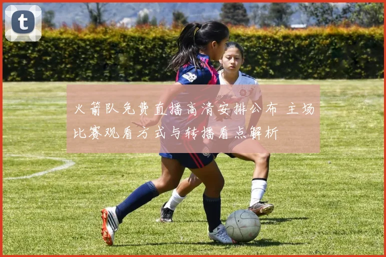 火箭队免费直播高清安排公布 主场比赛观看方式与转播看点解析