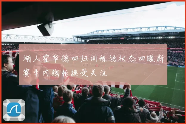 湖人霍华德回归训练场状态回暖新赛季内线轮换受关注