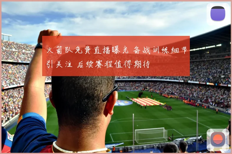 火箭队免费直播曝光 备战训练细节引关注 后续赛程值得期待