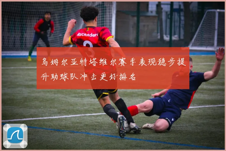 乌姆尔亚特塔维尔赛季表现稳步提升助球队冲击更好排名