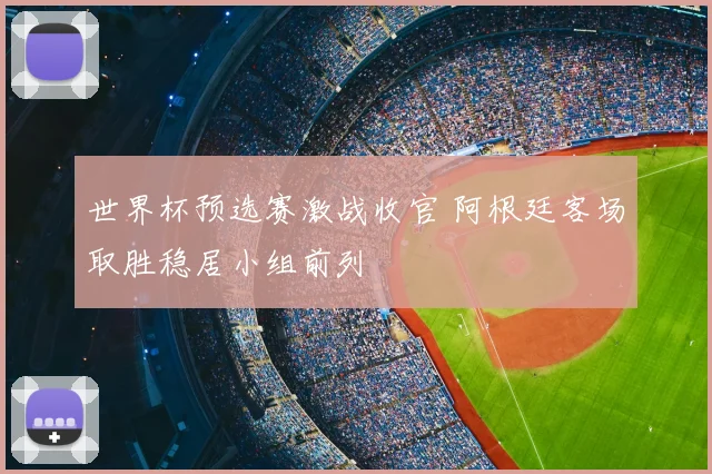 世界杯预选赛激战收官 阿根廷客场取胜稳居小组前列