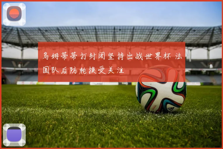 乌姆蒂蒂打封闭坚持出战世界杯 法国队后防轮换受关注