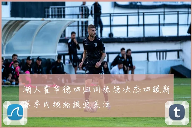 湖人霍华德回归训练场状态回暖新赛季内线轮换受关注