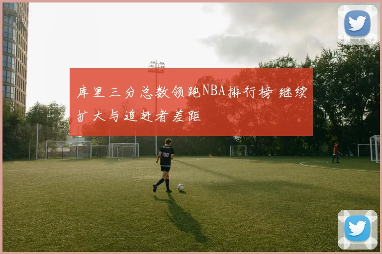 库里三分总数领跑NBA排行榜 继续扩大与追赶者差距