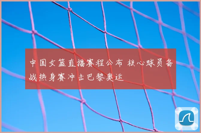 中国女篮直播赛程公布 核心球员备战热身赛冲击巴黎奥运