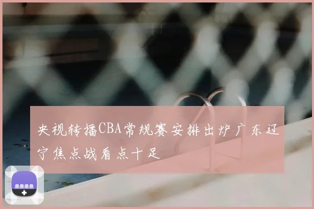 央视转播CBA常规赛安排出炉广东辽宁焦点战看点十足