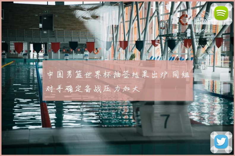 中国男篮世界杯抽签结果出炉 同组对手确定备战压力加大