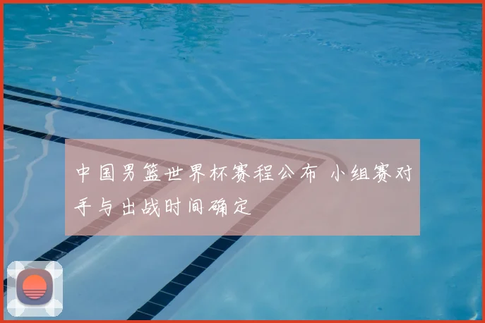 中国男篮世界杯赛程公布 小组赛对手与出战时间确定
