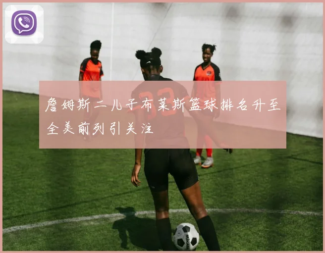 詹姆斯二儿子布莱斯篮球排名升至全美前列引关注