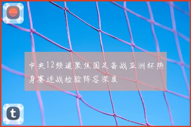 中央12频道聚焦国足备战亚洲杯热身赛连战检验阵容深度
